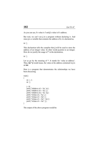 182 Let Us C
As you can see, i’s value is 3 and j’s value is i’s address.
But wait, we can’t use j in a program without declaring it. And
since j is a variable that contains the address of i, it is declared as,
int *j ;
This declaration tells the compiler that j will be used to store the
address of an integer value. In other words j points to an integer.
How do we justify the usage of * in the declaration,
int *j ;
Let us go by the meaning of *. It stands for ‘value at address’.
Thus, int *j would mean, the value at the address contained in j is
an int.
Here is a program that demonstrates the relationships we have
been discussing.
main( )
{
int i = 3 ;
int *j ;
j = &i ;
printf ( "nAddress of i = %u", &i ) ;
printf ( "nAddress of i = %u", j ) ;
printf ( "nAddress of j = %u", &j ) ;
printf ( "nValue of j = %u", j ) ;
printf ( "nValue of i = %d", i ) ;
printf ( "nValue of i = %d", *( &i ) ) ;
printf ( "nValue of i = %d", *j ) ;
}
The output of the above program would be:
 