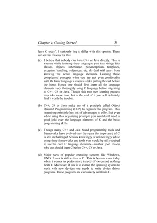 Chapter 1: Getting Started 3
learn C today”. I seriously beg to differ with this opinion. There
are several reasons for this:
(a)
(b)
(c)
(d)
I believe that nobody can learn C++ or Java directly. This is
because while learning these languages you have things like
classes, objects, inheritance, polymorphism, templates,
exception handling, references, etc. do deal with apart from
knowing the actual language elements. Learning these
complicated concepts when you are not even comfortable
with the basic language elements is like putting the cart before
the horse. Hence one should first learn all the language
elements very thoroughly using C language before migrating
to C++, C# or Java. Though this two step learning process
may take more time, but at the end of it you will definitely
find it worth the trouble.
C++, C# or Java make use of a principle called Object
Oriented Programming (OOP) to organize the program. This
organizing principle has lots of advantages to offer. But even
while using this organizing principle you would still need a
good hold over the language elements of C and the basic
programming skills.
Though many C++ and Java based programming tools and
frameworks have evolved over the years the importance of C
is still unchallenged because knowingly or unknowingly while
using these frameworks and tools you would be still required
to use the core C language elements—another good reason
why one should learn C before C++, C# or Java.
Major parts of popular operating systems like Windows,
UNIX, Linux is still written in C. This is because even today
when it comes to performance (speed of execution) nothing
beats C. Moreover, if one is to extend the operating system to
work with new devices one needs to write device driver
programs. These programs are exclusively written in C.
 