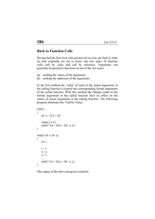 186 Let Us C
Back to Function Calls
Having had the first tryst with pointers let us now get back to what
we had originally set out to learn—the two types of function
calls—call by value and call by reference. Arguments can
generally be passed to functions in one of the two ways:
(a) sending the values of the arguments
(b) sending the addresses of the arguments
In the first method the ‘value’ of each of the actual arguments in
the calling function is copied into corresponding formal arguments
of the called function. With this method the changes made to the
formal arguments in the called function have no effect on the
values of actual arguments in the calling function. The following
program illustrates the ‘Call by Value’.
main( )
{
int a = 10, b = 20 ;
swapv ( a, b ) ;
printf ( "na = %d b = %d", a, b ) ;
}
swapv ( int x, int y )
{
int t ;
t = x ;
x = y ;
y = t ;
printf ( "nx = %d y = %d", x, y ) ;
}
The output of the above program would be:
 