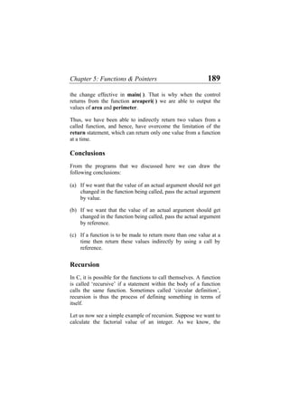Chapter 5: Functions & Pointers 189
the change effective in main( ). That is why when the control
returns from the function areaperi( ) we are able to output the
values of area and perimeter.
Thus, we have been able to indirectly return two values from a
called function, and hence, have overcome the limitation of the
return statement, which can return only one value from a function
at a time.
Conclusions
From the programs that we discussed here we can draw the
following conclusions:
(a)
(b)
(c)
If we want that the value of an actual argument should not get
changed in the function being called, pass the actual argument
by value.
If we want that the value of an actual argument should get
changed in the function being called, pass the actual argument
by reference.
If a function is to be made to return more than one value at a
time then return these values indirectly by using a call by
reference.
Recursion
In C, it is possible for the functions to call themselves. A function
is called ‘recursive’ if a statement within the body of a function
calls the same function. Sometimes called ‘circular definition’,
recursion is thus the process of defining something in terms of
itself.
Let us now see a simple example of recursion. Suppose we want to
calculate the factorial value of an integer. As we know, the
 