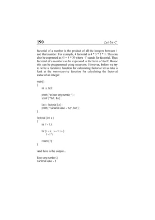190 Let Us C
factorial of a number is the product of all the integers between 1
and that number. For example, 4 factorial is 4 * 3 * 2 * 1. This can
also be expressed as 4! = 4 * 3! where ‘!’ stands for factorial. Thus
factorial of a number can be expressed in the form of itself. Hence
this can be programmed using recursion. However, before we try
to write a recursive function for calculating factorial let us take a
look at the non-recursive function for calculating the factorial
value of an integer.
main( )
{
int a, fact ;
printf ( "nEnter any number " ) ;
scanf ( "%d", &a ) ;
fact = factorial ( a ) ;
printf ( "Factorial value = %d", fact ) ;
}
factorial ( int x )
{
int f = 1, i ;
for ( i = x ; i >= 1 ; i-- )
f = f * i ;
return ( f ) ;
}
And here is the output...
Enter any number 3
Factorial value = 6
 