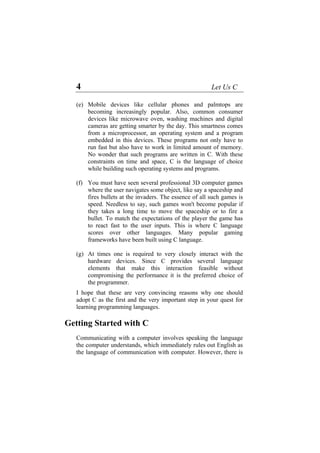 4 Let Us C
(e)
(f)
(g)
Mobile devices like cellular phones and palmtops are
becoming increasingly popular. Also, common consumer
devices like microwave oven, washing machines and digital
cameras are getting smarter by the day. This smartness comes
from a microprocessor, an operating system and a program
embedded in this devices. These programs not only have to
run fast but also have to work in limited amount of memory.
No wonder that such programs are written in C. With these
constraints on time and space, C is the language of choice
while building such operating systems and programs.
You must have seen several professional 3D computer games
where the user navigates some object, like say a spaceship and
fires bullets at the invaders. The essence of all such games is
speed. Needless to say, such games won't become popular if
they takes a long time to move the spaceship or to fire a
bullet. To match the expectations of the player the game has
to react fast to the user inputs. This is where C language
scores over other languages. Many popular gaming
frameworks have been built using C language.
At times one is required to very closely interact with the
hardware devices. Since C provides several language
elements that make this interaction feasible without
compromising the performance it is the preferred choice of
the programmer.
I hope that these are very convincing reasons why one should
adopt C as the first and the very important step in your quest for
learning programming languages.
Getting Started with C
Communicating with a computer involves speaking the language
the computer understands, which immediately rules out English as
the language of communication with computer. However, there is
 