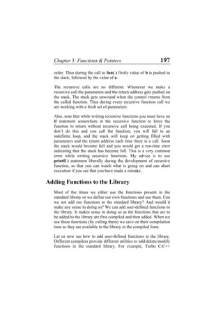 Chapter 5: Functions & Pointers 197
order. Thus during the call to fun( ) firstly value of b is pushed to
the stack, followed by the value of a.
The recursive calls are no different. Whenever we make a
recursive call the parameters and the return address gets pushed on
the stack. The stack gets unwound when the control returns from
the called function. Thus during every recursive function call we
are working with a fresh set of parameters.
Also, note that while writing recursive functions you must have an
if statement somewhere in the recursive function to force the
function to return without recursive call being executed. If you
don’t do this and you call the function, you will fall in an
indefinite loop, and the stack will keep on getting filled with
parameters and the return address each time there is a call. Soon
the stack would become full and you would get a run-time error
indicating that the stack has become full. This is a very common
error while writing recursive functions. My advice is to use
printf( ) statement liberally during the development of recursive
function, so that you can watch what is going on and can abort
execution if you see that you have made a mistake.
Adding Functions to the Library
Most of the times we either use the functions present in the
standard library or we define our own functions and use them. Can
we not add our functions to the standard library? And would it
make any sense in doing so? We can add user-defined functions to
the library. It makes sense in doing so as the functions that are to
be added to the library are first compiled and then added. When we
use these functions (by calling them) we save on their compilation
time as they are available in the library in the compiled form.
Let us now see how to add user-defined functions to the library.
Different compilers provide different utilities to add/delete/modify
functions in the standard library. For example, Turbo C/C++
 