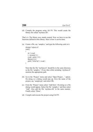 200 Let Us C
(d)
(a)
(b)
(c)
(d)
Compile the program using Alt F9. This would create the
library file called ‘myfuncs.lib’.
That’s it. The library now stands created. Now we have to use the
functions defined in this library. Here is how it can be done.
Create a file, say ‘sample.c’ and type the following code in it.
#include "myfuncs.h"
main( )
{
int f, result ;
f = factorial ( 5 ) ;
result = prime ( 13 ) ;
fibonacci ( 6 ) ;
printf ( "n%d %d", f, result ) ;
}
Note that the file ‘myfuncs.h’ should be in the same directory
as the file ‘sample.c’. If not, then while including ‘myfuncs.h’
mention the appropriate path.
Go to the ‘Project’ menu and select ‘Open Project…’ option.
On doing so a dialog would pop up. Give the name of the
project, say ‘sample.prj’ and select OK.
From the ‘Project’ menu select ‘Add Item’. On doing so a file
dialog would appear. Select the file ‘sample.c’ and then select
‘Add’. Also add the file ‘myfuncs.lib’ in the same manner.
Finally select ‘Done’.
Compile and execute the project using Ctrl F9.
 
