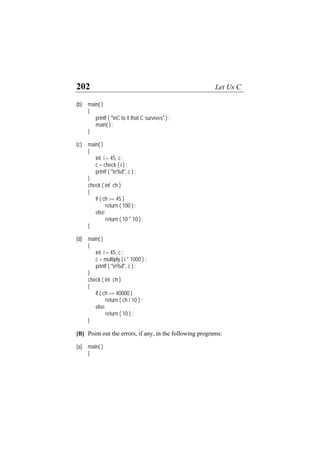 202 Let Us C
(b) main( )
{
printf ( "nC to it that C survives" ) ;
main( ) ;
}
(c) main( )
{
int i = 45, c ;
c = check ( i ) ;
printf ( "n%d", c ) ;
}
check ( int ch )
{
if ( ch >= 45 )
return ( 100 ) ;
else
return ( 10 * 10 ) ;
}
(d) main( )
{
int i = 45, c ;
c = multiply ( i * 1000 ) ;
printf ( "n%d", c ) ;
}
check ( int ch )
{
if ( ch >= 40000 )
return ( ch / 10 ) ;
else
return ( 10 ) ;
}
[B] Point out the errors, if any, in the following programs:
(a) main( )
{
 