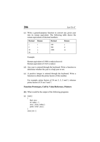 206 Let Us C
(c) Write a general-purpose function to convert any given year
into its roman equivalent. The following table shows the
roman equivalents of decimal numbers:
Decimal Roman Decimal Roman
1 i 100 c
5 v 500 d
10 x 1000 m
50 l
Example:
Roman equivalent of 1988 is mdcccclxxxviii
Roman equivalent of 1525 is mdxxv
(d) Any year is entered through the keyboard. Write a function to
determine whether the year is a leap year or not.
(e) A positive integer is entered through the keyboard. Write a
function to obtain the prime factors of this number.
For example, prime factors of 24 are 2, 2, 2 and 3, whereas
prime factors of 35 are 5 and 7.
Function Prototypes, Call by Value/Reference, Pointers
[E] What would be the output of the following programs:
(a) main( )
{
float area ;
int radius = 1 ;
area = circle ( radius ) ;
printf ( "n%f", area ) ;
}
circle ( int r )
 