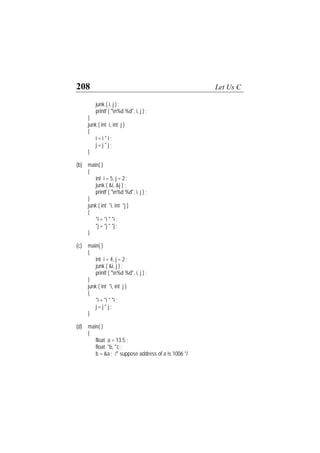 208 Let Us C
junk ( i, j ) ;
printf ( "n%d %d", i, j ) ;
}
junk ( int i, int j )
{
i = i * i ;
j = j * j ;
}
(b) main( )
{
int i = 5, j = 2 ;
junk ( &i, &j ) ;
printf ( "n%d %d", i, j ) ;
}
junk ( int *i, int *j )
{
*i = *i * *i ;
*j = *j * *j ;
}
(c) main( )
{
int i = 4, j = 2 ;
junk ( &i, j ) ;
printf ( "n%d %d", i, j ) ;
}
junk ( int *i, int j )
{
*i = *i * *i ;
j = j * j ;
}
(d) main( )
{
float a = 13.5 ;
float *b, *c ;
b = &a ; /* suppose address of a is 1006 */
 