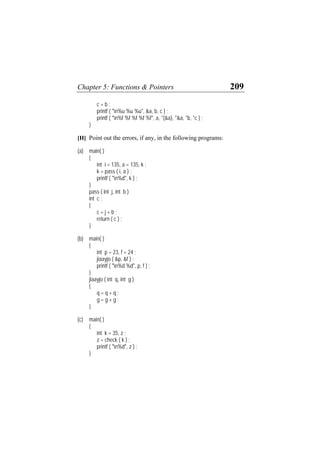 Chapter 5: Functions & Pointers 209
c = b ;
printf ( "n%u %u %u", &a, b, c ) ;
printf ( "n%f %f %f %f %f", a, *(&a), *&a, *b, *c ) ;
}
[H] Point out the errors, if any, in the following programs:
(a) main( )
{
int i = 135, a = 135, k ;
k = pass ( i, a ) ;
printf ( "n%d", k ) ;
}
pass ( int j, int b )
int c ;
{
c = j + b ;
return ( c ) ;
}
(b) main( )
{
int p = 23, f = 24 ;
jiaayjo ( &p, &f ) ;
printf ( "n%d %d", p, f ) ;
}
jiaayjo ( int q, int g )
{
q = q + q ;
g = g + g ;
}
(c) main( )
{
int k = 35, z ;
z = check ( k ) ;
printf ( "n%d", z ) ;
}
 