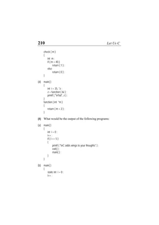 210 Let Us C
check ( m )
{
int m ;
if ( m > 40 )
return ( 1 ) ;
else
return ( 0 ) ;
}
(d) main( )
{
int i = 35, *z ;
z = function ( &i ) ;
printf ( "n%d", z ) ;
}
function ( int *m )
{
return ( m + 2 ) ;
}
[I] What would be the output of the following programs:
(a) main( )
{
int i = 0 ;
i++ ;
if ( i <= 5 )
{
printf ( "nC adds wings to your thoughts" ) ;
exit( ) ;
main( ) ;
}
}
(b) main( )
{
static int i = 0 ;
i++ ;
 