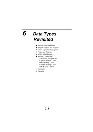 6 Data Types
Revisited
• Integers, long and short
• Integers, signed and unsigned
• Chars, signed and unsigned
• Floats and Doubles
• A Few More Issues…
• Storage Classes in C
Automatic Storage Class
Register Storage Class
Static Storage Class
External Storage Class
Which to Use When
• Summary
• Exercise
213
 