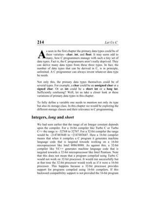 214 Let Us C
s seen in the first chapter the primary data types could be of
three varieties—char, int, and float. It may seem odd to
many, how C programmers manage with such a tiny set of
data types. Fact is, the C programmers aren’t really deprived. They
can derive many data types from these three types. In fact, the
number of data types that can be derived in C, is in principle,
unlimited. A C programmer can always invent whatever data type
he needs.
A
Not only this, the primary data types themselves could be of
several types. For example, a char could be an unsigned char or a
signed char. Or an int could be a short int or a long int.
Sufficiently confusing? Well, let us take a closer look at these
variations of primary data types in this chapter.
To fully define a variable one needs to mention not only its type
but also its storage class. In this chapter we would be exploring the
different storage classes and their relevance in C programming.
Integers, long and short
We had seen earlier that the range of an Integer constant depends
upon the compiler. For a 16-bit compiler like Turbo C or Turbo
C++ the range is –32768 to 32767. For a 32-bit compiler the range
would be –2147483648 to +2147483647. Here a 16-bit compiler
means that when it compiles a C program it generates machine
language code that is targeted towards working on a 16-bit
microprocessor like Intel 8086/8088. As against this, a 32-bit
compiler like VC++ generates machine language code that is
targeted towards a 32-bit microprocessor like Intel Pentium. Note
that this does not mean that a program compiled using Turbo C
would not work on 32-bit processor. It would run successfully but
at that time the 32-bit processor would work as if it were a 16-bit
processor. This happens because a 32-bit processor provides
support for programs compiled using 16-bit compilers. If this
backward compatibility support is not provided the 16-bit program
 