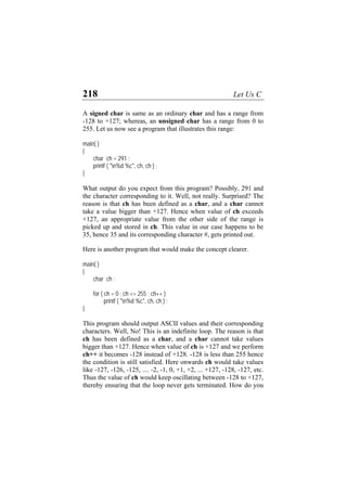 218 Let Us C
A signed char is same as an ordinary char and has a range from
-128 to +127; whereas, an unsigned char has a range from 0 to
255. Let us now see a program that illustrates this range:
main( )
{
char ch = 291 ;
printf ( "n%d %c", ch, ch ) ;
}
What output do you expect from this program? Possibly, 291 and
the character corresponding to it. Well, not really. Surprised? The
reason is that ch has been defined as a char, and a char cannot
take a value bigger than +127. Hence when value of ch exceeds
+127, an appropriate value from the other side of the range is
picked up and stored in ch. This value in our case happens to be
35, hence 35 and its corresponding character #, gets printed out.
Here is another program that would make the concept clearer.
main( )
{
char ch ;
for ( ch = 0 ; ch <= 255 ; ch++ )
printf ( "n%d %c", ch, ch ) ;
}
This program should output ASCII values and their corresponding
characters. Well, No! This is an indefinite loop. The reason is that
ch has been defined as a char, and a char cannot take values
bigger than +127. Hence when value of ch is +127 and we perform
ch++ it becomes -128 instead of +128. -128 is less than 255 hence
the condition is still satisfied. Here onwards ch would take values
like -127, -126, -125, .... -2, -1, 0, +1, +2, ... +127, -128, -127, etc.
Thus the value of ch would keep oscillating between -128 to +127,
thereby ensuring that the loop never gets terminated. How do you
 