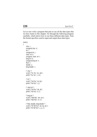 220 Let Us C
Let us now write a program that puts to use all the data types that
we have learnt in this chapter. Go through the following program
carefully, which shows how to use these different data types. Note
the format specifiers used to input and output these data types.
main( )
{
char c ;
unsigned char d ;
int i ;
unsigned int j ;
short int k ;
unsigned short int l ;
long int m ;
unsigned long int n ;
float x ;
double y ;
long double z ;
/* char */
scanf ( "%c %c", &c, &d ) ;
printf ( "%c %c", c, d ) ;
/* int */
scanf ( "%d %u", &i, &j ) ;
printf ( "%d %u", i, j ) ;
/* short int */
scanf ( "%d %u", &k, &l ) ;
printf ( "%d %u", k, l ) ;
/* long int */
scanf ( "%ld %lu", &m, &n ) ;
printf ( "%ld %lu", m, n ) ;
/* float, double, long double */
scanf ( "%f %lf %Lf", &x, &y, &z ) ;
printf ( "%f %lf %Lf", x, y, z ) ;
 