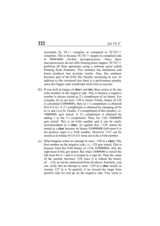 222 Let Us C
accurately by VC++ compiler as compared to TC/TC++
compilers. This is because TC/TC++ targets its compiled code
to 8088/8086 (16-bit) microprocessors. Since these
microprocessors do not offer floating point support, TC/TC++
performs all float operations using a software piece called
Floating Point Emulator. This emulator has limitations and
hence produces less accurate results. Also, this emulator
becomes part of the EXE file, thereby increasing its size. In
addition to this increased size there is a performance penalty
since this bigger code would take more time to execute.
(b)
(c)
If you look at ranges of chars and ints there seems to be one
extra number on the negative side. This is because a negative
number is always stored as 2’s compliment of its binary. For
example, let us see how -128 is stored. Firstly, binary of 128
is calculated (10000000), then its 1’s compliment is obtained
(01111111). A 1’s compliment is obtained by changing all 0s
to 1s and 1s to 0s. Finally, 2’s compliment of this number, i.e.
10000000, gets stored. A 2’s compliment is obtained by
adding 1 to the 1’s compliment. Thus, for -128, 10000000
gets stored. This is an 8-bit number and it can be easily
accommodated in a char. As against this, +128 cannot be
stored in a char because its binary 010000000 (left-most 0 is
for positive sign) is a 9-bit number. However +127 can be
stored as its binary 01111111 turns out to be a 8-bit number.
What happens when we attempt to store +128 in a char? The
first number on the negative side, i.e. -128 gets stored. This is
because from the 9-bit binary of +128, 010000000, only the
right-most 8 bits get stored. But when 10000000 is stored the
left-most bit is 1 and it is treated as a sign bit. Thus the value
of the number becomes -128 since it is indeed the binary
of -128, as can be understood from (b) above. Similarly, you
can verify that an attempt to store +129 in a char results in
storing -127 in it. In general, if we exceed the range from
positive side we end up on the negative side. Vice versa is
 