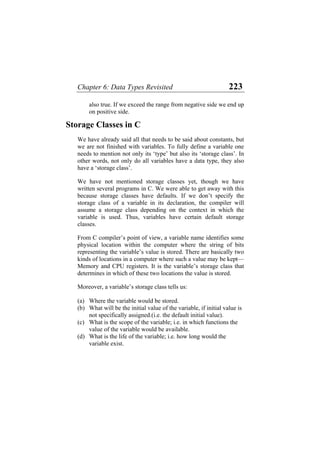 Chapter 6: Data Types Revisited 223
also true. If we exceed the range from negative side we end up
on positive side.
Storage Classes in C
We have already said all that needs to be said about constants, but
we are not finished with variables. To fully define a variable one
needs to mention not only its ‘type’ but also its ‘storage class’. In
other words, not only do all variables have a data type, they also
have a ‘storage class’.
We have not mentioned storage classes yet, though we have
written several programs in C. We were able to get away with this
because storage classes have defaults. If we don’t specify the
storage class of a variable in its declaration, the compiler will
assume a storage class depending on the context in which the
variable is used. Thus, variables have certain default storage
classes.
From C compiler’s point of view, a variable name identifies some
physical location within the computer where the string of bits
representing the variable’s value is stored. There are basically two
kinds of locations in a computer where such a value may be kept—
Memory and CPU registers. It is the variable’s storage class that
determines in which of these two locations the value is stored.
Moreover, a variable’s storage class tells us:
(a) Where the variable would be stored.
(b) What will be the initial value of the variable, if initial value is
not specifically assigned.(i.e. the default initial value).
(c) What is the scope of the variable; i.e. in which functions the
value of the variable would be available.
(d) What is the life of the variable; i.e. how long would the
variable exist.
 
