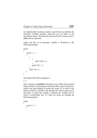 Chapter 6: Data Types Revisited 225
are unpredictable. So always make it a point that you initialize the
automatic variables properly, otherwise you are likely to get
unexpected results. Note that the keyword for this storage class is
auto, and not automatic.
Scope and life of an automatic variable is illustrated in the
following program.
main( )
{
auto int i = 1 ;
{
{
{
printf ( "n%d ", i ) ;
}
printf ( "%d ", i ) ;
}
printf ( "%d", i ) ;
}
}
The output of the above program is:
1 1 1
This is because, all printf( ) statements occur within the outermost
block (a block is all statements enclosed within a pair of braces) in
which i has been defined. It means the scope of i is local to the
block in which it is defined. The moment the control comes out of
the block in which the variable is defined, the variable and its
value is irretrievably lost. To catch my point, go through the
following program.
main( )
{
auto int i = 1 ;
{
 