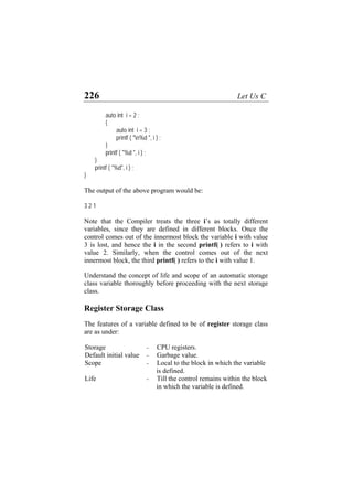 226 Let Us C
auto int i = 2 ;
{
auto int i = 3 ;
printf ( "n%d ", i ) ;
}
printf ( "%d ", i ) ;
}
printf ( "%d", i ) ;
}
The output of the above program would be:
3 2 1
Note that the Compiler treats the three i’s as totally different
variables, since they are defined in different blocks. Once the
control comes out of the innermost block the variable i with value
3 is lost, and hence the i in the second printf( ) refers to i with
value 2. Similarly, when the control comes out of the next
innermost block, the third printf( ) refers to the i with value 1.
Understand the concept of life and scope of an automatic storage
class variable thoroughly before proceeding with the next storage
class.
Register Storage Class
The features of a variable defined to be of register storage class
are as under:
Storage - CPU registers.
Default initial value - Garbage value.
Scope - Local to the block in which the variable
is defined.
Life - Till the control remains within the block
in which the variable is defined.
 