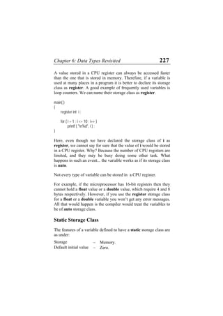 Chapter 6: Data Types Revisited 227
A value stored in a CPU register can always be accessed faster
than the one that is stored in memory. Therefore, if a variable is
used at many places in a program it is better to declare its storage
class as register. A good example of frequently used variables is
loop counters. We can name their storage class as register.
main( )
{
register int i ;
for ( i = 1 ; i <= 10 ; i++ )
printf ( "n%d", i ) ;
}
Here, even though we have declared the storage class of i as
register, we cannot say for sure that the value of i would be stored
in a CPU register. Why? Because the number of CPU registers are
limited, and they may be busy doing some other task. What
happens in such an event... the variable works as if its storage class
is auto.
Not every type of variable can be stored in a CPU register.
For example, if the microprocessor has 16-bit registers then they
cannot hold a float value or a double value, which require 4 and 8
bytes respectively. However, if you use the register storage class
for a float or a double variable you won’t get any error messages.
All that would happen is the compiler would treat the variables to
be of auto storage class.
Static Storage Class
The features of a variable defined to have a static storage class are
as under:
Storage − Memory.
Default initial value − Zero.
 