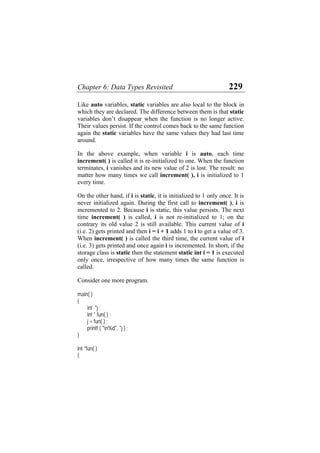 Chapter 6: Data Types Revisited 229
Like auto variables, static variables are also local to the block in
which they are declared. The difference between them is that static
variables don’t disappear when the function is no longer active.
Their values persist. If the control comes back to the same function
again the static variables have the same values they had last time
around.
In the above example, when variable i is auto, each time
increment( ) is called it is re-initialized to one. When the function
terminates, i vanishes and its new value of 2 is lost. The result: no
matter how many times we call increment( ), i is initialized to 1
every time.
On the other hand, if i is static, it is initialized to 1 only once. It is
never initialized again. During the first call to increment( ), i is
incremented to 2. Because i is static, this value persists. The next
time increment( ) is called, i is not re-initialized to 1; on the
contrary its old value 2 is still available. This current value of i
(i.e. 2) gets printed and then i = i + 1 adds 1 to i to get a value of 3.
When increment( ) is called the third time, the current value of i
(i.e. 3) gets printed and once again i is incremented. In short, if the
storage class is static then the statement static int i = 1 is executed
only once, irrespective of how many times the same function is
called.
Consider one more program.
main( )
{
int *j ;
int * fun( ) ;
j = fun( ) ;
printf ( "n%d", *j ) ;
}
int *fun( )
{
 