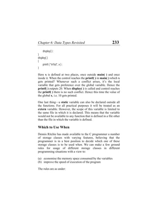 Chapter 6: Data Types Revisited 233
display( ) ;
}
display( )
{
printf ( "n%d", x ) ;
}
Here x is defined at two places, once outside main( ) and once
inside it. When the control reaches the printf( ) in main( ) which x
gets printed? Whenever such a conflict arises, it’s the local
variable that gets preference over the global variable. Hence the
printf( ) outputs 20. When display( ) is called and control reaches
the printf( ) there is no such conflict. Hence this time the value of
the global x, i.e. 10 gets printed.
One last thing—a static variable can also be declared outside all
the functions. For all practical purposes it will be treated as an
extern variable. However, the scope of this variable is limited to
the same file in which it is declared. This means that the variable
would not be available to any function that is defined in a file other
than the file in which the variable is defined.
Which to Use When
Dennis Ritchie has made available to the C programmer a number
of storage classes with varying features, believing that the
programmer is in a best position to decide which one of these
storage classes is to be used when. We can make a few ground
rules for usage of different storage classes in different
programming situations with a view to:
(a) economise the memory space consumed by the variables
(b) improve the speed of execution of the program
The rules are as under:
 