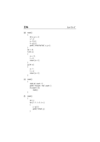 236 Let Us C
(d) main( )
{
int x, y, s = 2 ;
s *= 3 ;
y = f ( s ) ;
x = g ( s ) ;
printf ( "n%d %d %d", s, y, x ) ;
}
int t = 8 ;
f ( int a )
{
a += -5 ;
t -= 4 ;
return ( a + t ) ;
}
g ( int a )
{
a = 1 ;
t += a ;
return ( a + t ) ;
}
(e) main( )
{
static int count = 5 ;
printf ( "ncount = %d", count-- ) ;
if ( count != 0 )
main( ) ;
}
(f) main( )
{
int i, j ;
for ( i = 1 ; i < 5 ; i++ )
{
j = g ( i ) ;
printf ( "n%d", j ) ;
}
 