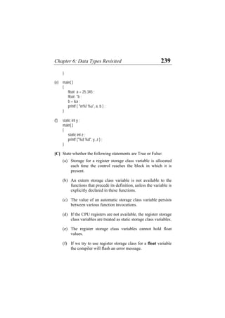 Chapter 6: Data Types Revisited 239
}
(e) main( )
{
float a = 25.345 ;
float *b ;
b = &a ;
printf ( "n%f %u", a, b ) ;
}
(f) static int y ;
main( )
{
static int z ;
printf ("%d %d", y, z ) ;
}
[C] State whether the following statements are True or False:
(a) Storage for a register storage class variable is allocated
each time the control reaches the block in which it is
present.
(b) An extern storage class variable is not available to the
functions that precede its definition, unless the variable is
explicitly declared in these functions.
(c) The value of an automatic storage class variable persists
between various function invocations.
(d) If the CPU registers are not available, the register storage
class variables are treated as static storage class variables.
(e) The register storage class variables cannot hold float
values.
(f) If we try to use register storage class for a float variable
the compiler will flash an error message.
 