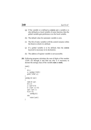 240 Let Us C
(g) If the variable x is defined as extern and a variable x is
also defined as a local variable of some function, then the
global variable gets preference over the local variable.
(h) The default value for automatic variable is zero.
(i) The life of static variable is till the control remains within
the block in which it is defined.
(j) If a global variable is to be defined, then the extern
keyword is necessary in its declaration.
(k) The address of register variable is not accessible.
[D] Following program calculates the sum of digits of the number
12345. Go through it and find out why is it necessary to
declare the storage class of the variable sum as static.
main( )
{
int a ;
a = sumdig ( 12345 ) ;
printf ( "n%d", a ) ;
}
sumdig ( int num )
{
static int sum ;
int a, b ;
a = num % 10 ;
b = ( num - a ) / 10 ;
sum = sum + a ;
if ( b != 0 )
sumdig ( b ) ;
else
return ( sum ) ;
}
 