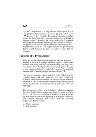 242 Let Us C
he C preprocessor is exactly what its name implies. It is a
program that processes our source program before it is
passed to the compiler. Preprocessor commands (often
known as directives) form what can almost be considered a
language within C language. We can certainly write C programs
without knowing anything about the preprocessor or its facilities.
But preprocessor is such a great convenience that virtually all C
programmers rely on it. This chapter explores the preprocessor
directives and discusses the pros and cons of using them in
programs.
T
Features of C Preprocessor
There are several steps involved from the stage of writing a C
program to the stage of getting it executed. Figure 7.1 shows these
different steps along with the files created during each stage. You
can observe from the figure that our program passes through
several processors before it is ready to be executed. The input and
output to each of these processors is shown in Figure 7.2.
Note that if the source code is stored in a file PR1.C then the
expanded source code gets stored in a file PR1.I. When this
expanded source code is compiled the object code gets stored in
PR1.OBJ. When this object code is linked with the object code of
library functions the resultant executable code gets stored in
PR1.EXE.
The preprocessor offers several features called preprocessor
directives. Each of these preprocessor directives begin with a #
symbol. The directives can be placed anywhere in a program but
are most often placed at the beginning of a program, before the
first function definition. We would learn the following
preprocessor directives here:
(a) Macro expansion
(b) File inclusion
 