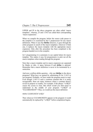 Chapter 7: The C Preprocessor 245
UPPER and PI in the above programs are often called ‘macro
templates’, whereas, 25 and 3.1415 are called their corresponding
‘macro expansions’.
When we compile the program, before the source code passes to
the compiler it is examined by the C preprocessor for any macro
definitions. When it sees the #define directive, it goes through the
entire program in search of the macro templates; wherever it finds
one, it replaces the macro template with the appropriate macro
expansion. Only after this procedure has been completed is the
program handed over to the compiler.
In C programming it is customary to use capital letters for macro
template. This makes it easy for programmers to pick out all the
macro templates when reading through the program.
Note that a macro template and its macro expansion are separated
by blanks or tabs. A space between # and define is optional.
Remember that a macro definition is never to be terminated by a
semicolon.
And now a million dollar question... why use #define in the above
programs? What have we gained by substituting PI for 3.1415 in
our program? Probably, we have made the program easier to read.
Even though 3.1415 is such a common constant that it is easily
recognizable, there are many instances where a constant doesn’t
reveal its purpose so readily. For example, if the phrase “x1B[2J”
causes the screen to clear. But which would you find easier to
understand in the middle of your program “x1B[2J” or
“CLEARSCREEN”? Thus, we would use the macro definition
#define CLEARSCREEN "x1B[2J"
Then wherever CLEARSCREEN appears in the program it would
automatically be replaced by “x1B[2J” before compilation begins.
 