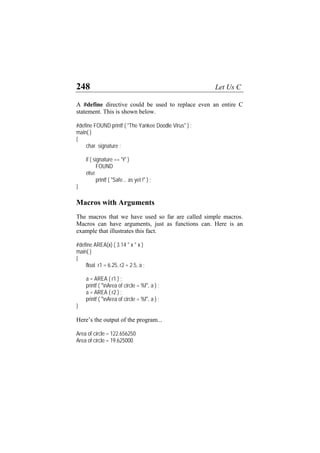 248 Let Us C
A #define directive could be used to replace even an entire C
statement. This is shown below.
#define FOUND printf ( "The Yankee Doodle Virus" ) ;
main( )
{
char signature ;
if ( signature == 'Y' )
FOUND
else
printf ( "Safe... as yet !" ) ;
}
Macros with Arguments
The macros that we have used so far are called simple macros.
Macros can have arguments, just as functions can. Here is an
example that illustrates this fact.
#define AREA(x) ( 3.14 * x * x )
main( )
{
float r1 = 6.25, r2 = 2.5, a ;
a = AREA ( r1 ) ;
printf ( "nArea of circle = %f", a ) ;
a = AREA ( r2 ) ;
printf ( "nArea of circle = %f", a ) ;
}
Here’s the output of the program...
Area of circle = 122.656250
Area of circle = 19.625000
 