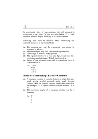 10 Let Us C
In exponential form of representation, the real constant is
represented in two parts. The part appearing before ‘e’ is called
mantissa, whereas the part following ‘e’ is called exponent.
Following rules must be observed while constructing real
constants expressed in exponential form:
(a)
(b)
(c)
(d)
(e)
(a)
(b)
The mantissa part and the exponential part should be
separated by a letter e.
The mantissa part may have a positive or negative sign.
Default sign of mantissa part is positive.
The exponent must have at least one digit, which must be a
positive or negative integer. Default sign is positive.
Range of real constants expressed in exponential form is
-3.4e38 to 3.4e38.
Ex.: +3.2e-5
4.1e8
-0.2e+3
-3.2e-5
Rules for Constructing Character Constants
A character constant is a single alphabet, a single digit or a
single special symbol enclosed within single inverted
commas. Both the inverted commas should point to the left.
For example, ’A’ is a valid character constant whereas ‘A’ is
not.
The maximum length of a character constant can be 1
character.
Ex.: 'A'
'I'
'5'
'='
 