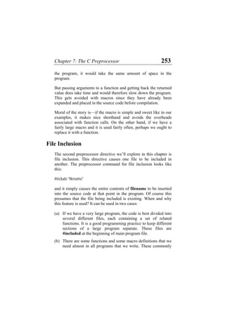Chapter 7: The C Preprocessor 253
the program, it would take the same amount of space in the
program.
But passing arguments to a function and getting back the returned
value does take time and would therefore slow down the program.
This gets avoided with macros since they have already been
expanded and placed in the source code before compilation.
Moral of the story is—if the macro is simple and sweet like in our
examples, it makes nice shorthand and avoids the overheads
associated with function calls. On the other hand, if we have a
fairly large macro and it is used fairly often, perhaps we ought to
replace it with a function.
File Inclusion
The second preprocessor directive we’ll explore in this chapter is
file inclusion. This directive causes one file to be included in
another. The preprocessor command for file inclusion looks like
this:
#include "filename"
and it simply causes the entire contents of filename to be inserted
into the source code at that point in the program. Of course this
presumes that the file being included is existing. When and why
this feature is used? It can be used in two cases:
(a) If we have a very large program, the code is best divided into
several different files, each containing a set of related
functions. It is a good programming practice to keep different
sections of a large program separate. These files are
#included at the beginning of main program file.
(b) There are some functions and some macro definitions that we
need almost in all programs that we write. These commonly
 