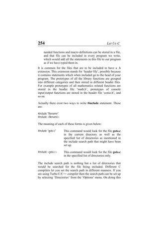 254 Let Us C
needed functions and macro definitions can be stored in a file,
and that file can be included in every program we write,
which would add all the statements in this file to our program
as if we have typed them in.
It is common for the files that are to be included to have a .h
extension. This extension stands for ‘header file’, possibly because
it contains statements which when included go to the head of your
program. The prototypes of all the library functions are grouped
into different categories and then stored in different header files.
For example prototypes of all mathematics related functions are
stored in the header file ‘math.h’, prototypes of console
input/output functions are stored in the header file ‘conio.h’, and
so on.
Actually there exist two ways to write #include statement. These
are:
#include "filename"
#include <filename>
The meaning of each of these forms is given below:
#include "goto.c" This command would look for the file goto.c
in the current directory as well as the
specified list of directories as mentioned in
the include search path that might have been
set up.
#include <goto.c> This command would look for the file goto.c
in the specified list of directories only.
The include search path is nothing but a list of directories that
would be searched for the file being included. Different C
compilers let you set the search path in different manners. If you
are using Turbo C/C++ compiler then the search path can be set up
by selecting ‘Directories’ from the ‘Options’ menu. On doing this
 