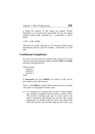 Chapter 7: The C Preprocessor 255
a dialog box appears. In this dialog box against ‘Include
Directories’ we can specify the search path. We can also specify
multiple include paths separated by ‘;’ (semicolon) as shown
below:
c:tclib ; c:mylib ; d:libfiles
The path can contain maximum of 127 characters. Both relative
and absolute paths are valid. For example ‘..dirincfiles’ is a valid
path.
Conditional Compilation
We can, if we want, have the compiler skip over part of a source
code by inserting the preprocessing commands #ifdef and #endif,
which have the general form:
#ifdef macroname
statement 1 ;
statement 2 ;
statement 3 ;
#endif
If macroname has been #defined, the block of code will be
processed as usual; otherwise not.
Where would #ifdef be useful? When would you like to compile
only a part of your program? In three cases:
(a) To “comment out” obsolete lines of code. It often happens
that a program is changed at the last minute to satisfy a client.
This involves rewriting some part of source code to the
client’s satisfaction and deleting the old code. But veteran
programmers are familiar with the clients who change their
mind and want the old code back again just the way it was.
 