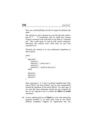256 Let Us C
Now you would definitely not like to retype the deleted code
again.
One solution in such a situation is to put the old code within a
pair of /* */ combination. But we might have already
written a comment in the code that we are about to “comment
out”. This would mean we end up with nested comments.
Obviously, this solution won’t work since we can’t nest
comments in C.
Therefore the solution is to use conditional compilation as
shown below.
main( )
{
#ifdef OKAY
statement 1 ;
statement 2 ; /* detects virus */
statement 3 ;
statement 4 ; /* specific to stone virus */
#endif
statement 5 ;
statement 6 ;
statement 7 ;
}
Here, statements 1, 2, 3 and 4 would get compiled only if the
macro OKAY has been defined, and we have purposefully
omitted the definition of the macro OKAY. At a later date, if
we want that these statements should also get compiled all
that we are required to do is to delete the #ifdef and #endif
statements.
(b) A more sophisticated use of #ifdef has to do with making the
programs portable, i.e. to make them work on two totally
different computers. Suppose an organization has two
 
