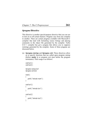 Chapter 7: The C Preprocessor 261
#pragma Directive
This directive is another special-purpose directive that you can use
to turn on or off certain features. Pragmas vary from one compiler
to another. There are certain pragmas available with Microsoft C
compiler that deal with formatting source listings and placing
comments in the object file generated by the compiler. Turbo
C/C++ compiler has got a pragma that allows you to suppress
warnings generated by the compiler. Some of these pragmas are
discussed below.
(a) #pragma startup and #pragma exit: These directives allow
us to specify functions that are called upon program startup
(before main( )) or program exit (just before the program
terminates). Their usage is as follows:
void fun1( ) ;
void fun2( ) ;
#pragma startup fun1
#pragma exit fun2
main( )
{
printf ( "nInside maim" ) ;
}
void fun1( )
{
printf ( "nInside fun1" ) ;
}
void fun2( )
{
printf ( "nInside fun2" ) ;
}
 