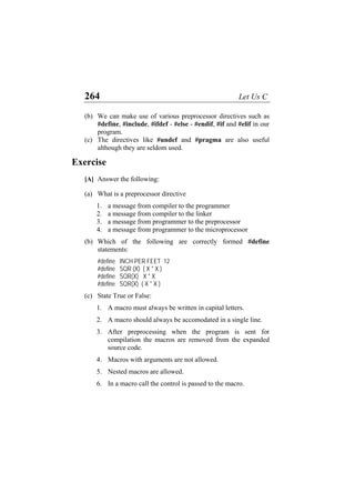 264 Let Us C
(b)
(c)
We can make use of various preprocessor directives such as
#define, #include, #ifdef - #else - #endif, #if and #elif in our
program.
The directives like #undef and #pragma are also useful
although they are seldom used.
Exercise
[A] Answer the following:
(a) What is a preprocessor directive
1. a message from compiler to the programmer
2. a message from compiler to the linker
3. a message from programmer to the preprocessor
4. a message from programmer to the microprocessor
(b) Which of the following are correctly formed #define
statements:
#define INCH PER FEET 12
#define SQR (X) ( X * X )
#define SQR(X) X * X
#define SQR(X) ( X * X )
(c) State True or False:
1. A macro must always be written in capital letters.
2. A macro should always be accomodated in a single line.
3. After preprocessing when the program is sent for
compilation the macros are removed from the expanded
source code.
4. Macros with arguments are not allowed.
5. Nested macros are allowed.
6. In a macro call the control is passed to the macro.
 