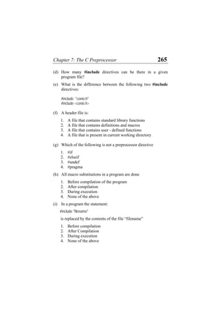 Chapter 7: The C Preprocessor 265
(d) How many #include directives can be there in a given
program file?
(e) What is the difference between the following two #include
directives:
#include "conio.h"
#include <conio.h>
(f) A header file is:
1. A file that contains standard library functions
2. A file that contains definitions and macros
3. A file that contains user - defined functions
4. A file that is present in current working directory
(g) Which of the following is not a preprocessor directive
1. #if
2. #elseif
3. #undef
4. #pragma
(h) All macro substitutions in a program are done
1. Before compilation of the program
2. After compilation
3. During execution
4. None of the above
(i) In a program the statement:
#include "filename"
is replaced by the contents of the file “filename”
1. Before compilation
2. After Compilation
3. During execution
4. None of the above
 