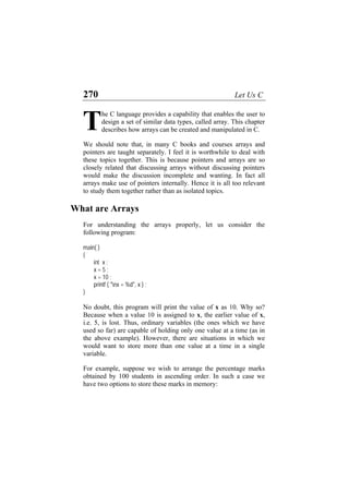 270 Let Us C
he C language provides a capability that enables the user to
design a set of similar data types, called array. This chapter
describes how arrays can be created and manipulated in C.
T
We should note that, in many C books and courses arrays and
pointers are taught separately. I feel it is worthwhile to deal with
these topics together. This is because pointers and arrays are so
closely related that discussing arrays without discussing pointers
would make the discussion incomplete and wanting. In fact all
arrays make use of pointers internally. Hence it is all too relevant
to study them together rather than as isolated topics.
What are Arrays
For understanding the arrays properly, let us consider the
following program:
main( )
{
int x ;
x = 5 ;
x = 10 ;
printf ( "nx = %d", x ) ;
}
No doubt, this program will print the value of x as 10. Why so?
Because when a value 10 is assigned to x, the earlier value of x,
i.e. 5, is lost. Thus, ordinary variables (the ones which we have
used so far) are capable of holding only one value at a time (as in
the above example). However, there are situations in which we
would want to store more than one value at a time in a single
variable.
For example, suppose we wish to arrange the percentage marks
obtained by 100 students in ascending order. In such a case we
have two options to store these marks in memory:
 