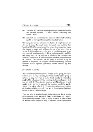 Chapter 8: Arrays 271
(a)
(b)
Construct 100 variables to store percentage marks obtained by
100 different students, i.e. each variable containing one
student’s marks.
Construct one variable (called array or subscripted variable)
capable of storing or holding all the hundred values.
Obviously, the second alternative is better. A simple reason for
this is, it would be much easier to handle one variable than
handling 100 different variables. Moreover, there are certain logics
that cannot be dealt with, without the use of an array. Now a
formal definition of an array—An array is a collective name given
to a group of ‘similar quantities’. These similar quantities could be
percentage marks of 100 students, or salaries of 300 employees, or
ages of 50 employees. What is important is that the quantities must
be ‘similar’. Each member in the group is referred to by its
position in the group. For example, assume the following group of
numbers, which represent percentage marks obtained by five
students.
per = { 48, 88, 34, 23, 96 }
If we want to refer to the second number of the group, the usual
notation used is per2. Similarly, the fourth number of the group is
referred as per4. However, in C, the fourth number is referred as
per[3]. This is because in C the counting of elements begins with 0
and not with 1. Thus, in this example per[3] refers to 23 and
per[4] refers to 96. In general, the notation would be per[i],
where, i can take a value 0, 1, 2, 3, or 4, depending on the position
of the element being referred. Here per is the subscripted variable
(array), whereas i is its subscript.
Thus, an array is a collection of similar elements. These similar
elements could be all ints, or all floats, or all chars, etc. Usually,
the array of characters is called a ‘string’, whereas an array of ints
or floats is called simply an array. Remember that all elements of
 