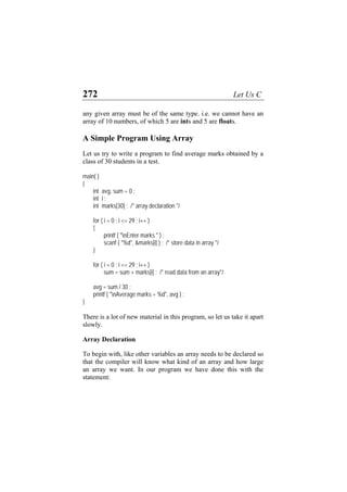 272 Let Us C
any given array must be of the same type. i.e. we cannot have an
array of 10 numbers, of which 5 are ints and 5 are floats.
A Simple Program Using Array
Let us try to write a program to find average marks obtained by a
class of 30 students in a test.
main( )
{
int avg, sum = 0 ;
int i ;
int marks[30] ; /* array declaration */
for ( i = 0 ; i <= 29 ; i++ )
{
printf ( "nEnter marks " ) ;
scanf ( "%d", &marks[i] ) ; /* store data in array */
}
for ( i = 0 ; i <= 29 ; i++ )
sum = sum + marks[i] ; /* read data from an array*/
avg = sum / 30 ;
printf ( "nAverage marks = %d", avg ) ;
}
There is a lot of new material in this program, so let us take it apart
slowly.
Array Declaration
To begin with, like other variables an array needs to be declared so
that the compiler will know what kind of an array and how large
an array we want. In our program we have done this with the
statement:
 
