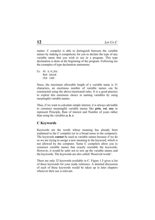 12 Let Us C
matter. C compiler is able to distinguish between the variable
names by making it compulsory for you to declare the type of any
variable name that you wish to use in a program. This type
declaration is done at the beginning of the program. Following are
the examples of type declaration statements:
Ex.: int si, m_hra ;
float bassal ;
char code ;
Since, the maximum allowable length of a variable name is 31
characters, an enormous number of variable names can be
constructed using the above-mentioned rules. It is a good practice
to exploit this enormous choice in naming variables by using
meaningful variable names.
Thus, if we want to calculate simple interest, it is always advisable
to construct meaningful variable names like prin, roi, noy to
represent Principle, Rate of interest and Number of years rather
than using the variables a, b, c.
C Keywords
Keywords are the words whose meaning has already been
explained to the C compiler (or in a broad sense to the computer).
The keywords cannot be used as variable names because if we do
so we are trying to assign a new meaning to the keyword, which is
not allowed by the computer. Some C compilers allow you to
construct variable names that exactly resemble the keywords.
However, it would be safer not to mix up the variable names and
the keywords. The keywords are also called ‘Reserved words’.
There are only 32 keywords available in C. Figure 1.5 gives a list
of these keywords for your ready reference. A detailed discussion
of each of these keywords would be taken up in later chapters
wherever their use is relevant.
 