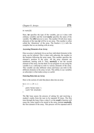 Chapter 8: Arrays 273
int marks[30] ;
Here, int specifies the type of the variable, just as it does with
ordinary variables and the word marks specifies the name of the
variable. The [30] however is new. The number 30 tells how many
elements of the type int will be in our array. This number is often
called the ‘dimension’ of the array. The bracket ( [ ] ) tells the
compiler that we are dealing with an array.
Accessing Elements of an Array
Once an array is declared, let us see how individual elements in the
array can be referred. This is done with subscript, the number in
the brackets following the array name. This number specifies the
element’s position in the array. All the array elements are
numbered, starting with 0. Thus, marks[2] is not the second
element of the array, but the third. In our program we are using the
variable i as a subscript to refer to various elements of the array.
This variable can take different values and hence can refer to the
different elements in the array in turn. This ability to use variables
as subscripts is what makes arrays so useful.
Entering Data into an Array
Here is the section of code that places data into an array:
for ( i = 0 ; i <= 29 ; i++ )
{
printf ( "nEnter marks " ) ;
scanf ( "%d", &marks[i] ) ;
}
The for loop causes the process of asking for and receiving a
student’s marks from the user to be repeated 30 times. The first
time through the loop, i has a value 0, so the scanf( ) function will
cause the value typed to be stored in the array element marks[0],
the first element of the array. This process will be repeated until i
 