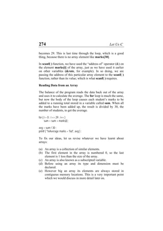 274 Let Us C
becomes 29. This is last time through the loop, which is a good
thing, because there is no array element like marks[30].
In scanf( ) function, we have used the “address of” operator (&) on
the element marks[i] of the array, just as we have used it earlier
on other variables (&rate, for example). In so doing, we are
passing the address of this particular array element to the scanf( )
function, rather than its value; which is what scanf( ) requires.
Reading Data from an Array
The balance of the program reads the data back out of the array
and uses it to calculate the average. The for loop is much the same,
but now the body of the loop causes each student’s marks to be
added to a running total stored in a variable called sum. When all
the marks have been added up, the result is divided by 30, the
number of students, to get the average.
for ( i = 0 ; i <= 29 ; i++ )
sum = sum + marks[i] ;
avg = sum / 30 ;
printf ( "nAverage marks = %d", avg ) ;
To fix our ideas, let us revise whatever we have learnt about
arrays:
(a)
(b)
(c)
(d)
(e)
An array is a collection of similar elements.
The first element in the array is numbered 0, so the last
element is 1 less than the size of the array.
An array is also known as a subscripted variable.
Before using an array its type and dimension must be
declared.
However big an array its elements are always stored in
contiguous memory locations. This is a very important point
which we would discuss in more detail later on.
 