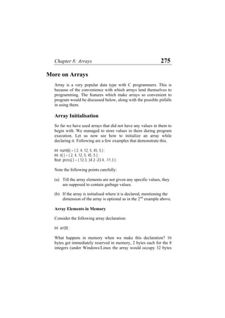 Chapter 8: Arrays 275
More on Arrays
Array is a very popular data type with C programmers. This is
because of the convenience with which arrays lend themselves to
programming. The features which make arrays so convenient to
program would be discussed below, along with the possible pitfalls
in using them.
Array Initialisation
So far we have used arrays that did not have any values in them to
begin with. We managed to store values in them during program
execution. Let us now see how to initialize an array while
declaring it. Following are a few examples that demonstrate this.
int num[6] = { 2, 4, 12, 5, 45, 5 } ;
int n[ ] = { 2, 4, 12, 5, 45, 5 } ;
float press[ ] = { 12.3, 34.2 -23.4, -11.3 } ;
Note the following points carefully:
(a) Till the array elements are not given any specific values, they
are supposed to contain garbage values.
(b) If the array is initialised where it is declared, mentioning the
dimension of the array is optional as in the 2nd
example above.
Array Elements in Memory
Consider the following array declaration:
int arr[8] ;
What happens in memory when we make this declaration? 16
bytes get immediately reserved in memory, 2 bytes each for the 8
integers (under Windows/Linux the array would occupy 32 bytes
 