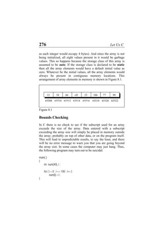 276 Let Us C
as each integer would occupy 4 bytes). And since the array is not
being initialized, all eight values present in it would be garbage
values. This so happens because the storage class of this array is
assumed to be auto. If the storage class is declared to be static
then all the array elements would have a default initial value as
zero. Whatever be the initial values, all the array elements would
always be present in contiguous memory locations. This
arrangement of array elements in memory is shown in Figure 8.1.
65522
65520
65518
65516
65514
65512
65510
65508
90
77
23 346
12 34 66 -45
Figure 8.1
Bounds Checking
In C there is no check to see if the subscript used for an array
exceeds the size of the array. Data entered with a subscript
exceeding the array size will simply be placed in memory outside
the array; probably on top of other data, or on the program itself.
This will lead to unpredictable results, to say the least, and there
will be no error message to warn you that you are going beyond
the array size. In some cases the computer may just hang. Thus,
the following program may turn out to be suicidal.
main( )
{
int num[40], i ;
for ( i = 0 ; i <= 100 ; i++ )
num[i] = i ;
}
 