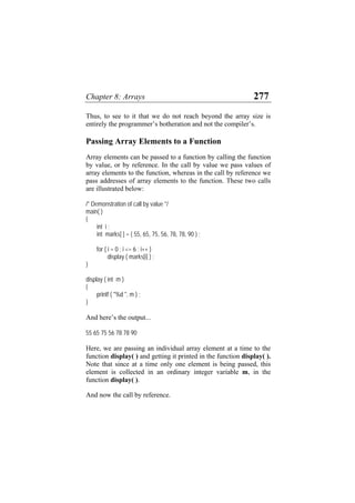 Chapter 8: Arrays 277
Thus, to see to it that we do not reach beyond the array size is
entirely the programmer’s botheration and not the compiler’s.
Passing Array Elements to a Function
Array elements can be passed to a function by calling the function
by value, or by reference. In the call by value we pass values of
array elements to the function, whereas in the call by reference we
pass addresses of array elements to the function. These two calls
are illustrated below:
/* Demonstration of call by value */
main( )
{
int i ;
int marks[ ] = { 55, 65, 75, 56, 78, 78, 90 } ;
for ( i = 0 ; i <= 6 ; i++ )
display ( marks[i] ) ;
}
display ( int m )
{
printf ( "%d ", m ) ;
}
And here’s the output...
55 65 75 56 78 78 90
Here, we are passing an individual array element at a time to the
function display( ) and getting it printed in the function display( ).
Note that since at a time only one element is being passed, this
element is collected in an ordinary integer variable m, in the
function display( ).
And now the call by reference.
 
