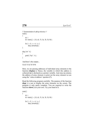 278 Let Us C
/* Demonstration of call by reference */
main( )
{
int i ;
int marks[ ] = { 55, 65, 75, 56, 78, 78, 90 } ;
for ( i = 0 ; i <= 6 ; i++ )
disp ( &marks[i] ) ;
}
disp ( int *n )
{
printf ( "%d ", *n ) ;
}
And here’s the output...
55 65 75 56 78 78 90
Here, we are passing addresses of individual array elements to the
function display( ). Hence, the variable in which this address is
collected (n) is declared as a pointer variable. And since n contains
the address of array element, to print out the array element we are
using the ‘value at address’ operator (*).
Read the following program carefully. The purpose of the function
disp( ) is just to display the array elements on the screen. The
program is only partly complete. You are required to write the
function show( ) on your own. Try your hand at it.
main( )
{
int i ;
int marks[ ] = { 55, 65, 75, 56, 78, 78, 90 } ;
for ( i = 0 ; i <= 6 ; i++ )
disp ( &marks[i] ) ;
 