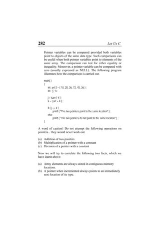 282 Let Us C
Pointer variables can be compared provided both variables
point to objects of the same data type. Such comparisons can
be useful when both pointer variables point to elements of the
same array. The comparison can test for either equality or
inequality. Moreover, a pointer variable can be compared with
zero (usually expressed as NULL). The following program
illustrates how the comparison is carried out.
main( )
{
int arr[ ] = { 10, 20, 36, 72, 45, 36 } ;
int *j, *k ;
j = &arr [ 4 ] ;
k = ( arr + 4 ) ;
if ( j == k )
printf ( "The two pointers point to the same location" ) ;
else
printf ( "The two pointers do not point to the same location" ) ;
}
A word of caution! Do not attempt the following operations on
pointers... they would never work out.
(a) Addition of two pointers
(b) Multiplication of a pointer with a constant
(c) Division of a pointer with a constant
Now we will try to correlate the following two facts, which we
have learnt above:
(a) Array elements are always stored in contiguous memory
locations.
(b) A pointer when incremented always points to an immediately
next location of its type.
 
