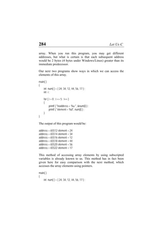 284 Let Us C
array. When you run this program, you may get different
addresses, but what is certain is that each subsequent address
would be 2 bytes (4 bytes under Windows/Linux) greater than its
immediate predecessor.
Our next two programs show ways in which we can access the
elements of this array.
main( )
{
int num[ ] = { 24, 34, 12, 44, 56, 17 } ;
int i ;
for ( i = 0 ; i <= 5 ; i++ )
{
printf ( "naddress = %u ", &num[i] ) ;
printf ( "element = %d", num[i] ) ;
}
}
The output of this program would be:
address = 65512 element = 24
address = 65514 element = 34
address = 65516 element = 12
address = 65518 element = 44
address = 65520 element = 56
address = 65522 element = 17
This method of accessing array elements by using subscripted
variables is already known to us. This method has in fact been
given here for easy comparison with the next method, which
accesses the array elements using pointers.
main( )
{
int num[ ] = { 24, 34, 12, 44, 56, 17 } ;
 